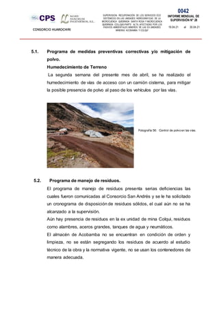 SUPERVISION: RECUPERACIÓN DE LOS SERVICIOS ECO
SISTÉMICOS EN LAS UNIDADES HIDROGRÁFICAS DE LA
MICROCUENCA QUEBRADA SANTA ROSA Y MICROCUENCA
QUEBRADA COLLQUE-PARTE ALTA, AFECTADAS POR LOS
PASIVOS AMBIENTALES MINEROS DE LAS EX UNIDADES
MINERAS ACOBAMBA Y COLQUI'
0042
INFORME MENSUAL DE
SUPERVISIÓN N° 28
19.04.21 al 30.04.21
CONSORCIO HUAROCHIRI
5.1. Programa de medidas preventivas correctivas y/o mitigación de
polvo.
Humedecimiento de Terreno
La segunda semana del presente mes de abril, se ha realizado el
humedecimiento de vías de acceso con un camión cisterna, para mitigar
la posible presencia de polvo al paso de los vehículos por las vías.
5.2. Programa de manejo de residuos.
El programa de manejo de residuos presenta serias deficiencias las
cuales fueron comunicadas al Consorcio San Andrés y se le ha solicitado
un cronograma de disposición de residuos sólidos, el cual aún no se ha
alcanzado a la supervisión.
Aún hay presencia de residuos en la ex unidad de mina Colqui, residuos
como alambres, aceros grandes, tanques de agua y neumáticos.
El almacén de Acobamba no se encuentran en condición de orden y
limpieza, no se están segregando los residuos de acuerdo al estudio
técnico de la obra y la normativa vigente, no se usan los contenedores de
manera adecuada.
Fotografía 56: Control de polvo en las vías.
 