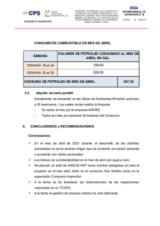 SUPERVISION: RECUPERACIÓN DE LOS SERVICIOS ECO
SISTÉMICOS EN LAS UNIDADES HIDROGRÁFICAS DE LA
MICROCUENCA QUEBRADA SANTA ROSA Y MICROCUENCA
QUEBRADA COLLQUE-PARTE ALTA, AFECTADAS POR LOS
PASIVOS AMBIENTALES MINEROS DE LAS EX UNIDADES
MINERAS ACOBAMBA Y COLQUI'
0044
INFORME MENSUAL DE
SUPERVISIÓN N° 28
19.04.21 al 30.04.21
CONSORCIO HUAROCHIRI
CONSUMO DE COMBUSTIBLE EN MES DE ABRIL
5.3. Alquiler de baño portátil
Actualmente se encuentra en las Obras de Acobamba 08 baños químicos
y 05 lavamanos. Los cuales se les realiza la limpieza:
- 02 veces al mes por la empresa ANCRO
- Todos los días por personal de limpieza del Consorcio
6. CONCLUSIONES y RECOMENDACIONES
Conclusiones:
 En el mes de abril de 2021 durante el desarrollo de las distintas
actividades no se ha tendido ningún tipo de incidente con lesión personal
o accidente con daños personales.
 Los índices de accidentabilidad en el mes de abril son igual a cero.
 Se alcanzó un total de 4006.00 HHT horas hombre trabajadas en todo el
proyecto en el mes abril, tanto en el consorcio San Andrés como en la
supervisión Consorcio Huarochirí.
 A la fecha se ha levantado las observaciones de las inspecciones
inopinadas en un 70.00%.
 A la fecha la gestión de residuos sólidos ha sido deficiente.
 