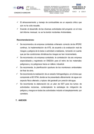 SUPERVISION: RECUPERACIÓN DE LOS SERVICIOS ECO
SISTÉMICOS EN LAS UNIDADES HIDROGRÁFICAS DE LA
MICROCUENCA QUEBRADA SANTA ROSA Y MICROCUENCA
QUEBRADA COLLQUE-PARTE ALTA, AFECTADAS POR LOS
PASIVOS AMBIENTALES MINEROS DE LAS EX UNIDADES
MINERAS ACOBAMBA Y COLQUI'
0045
INFORME MENSUAL DE
SUPERVISIÓN N° 28
19.04.21 al 30.04.21
CONSORCIO HUAROCHIRI
 El almacenamiento y manejo de combustibles es un aspecto crítico que
aún no ha sido resuelto.
 Durante el desarrollo de las diversas actividades del proyecto en el mes
del informe mensual, no se ha tenido incidentes Ambientales.
Recomendaciones:
 Se recomienda a la empresa contratista el llenado correcto de los IPERC
continuo, la implementación de ATS, de acuerdo a la evaluación real de
riesgos y peligros de la tarea o actividad a realizarse, tomando en cuenta
que por las condiciones climáticas los riesgos se han incrementado.
 Se recomienda a la empresa contratista, la contratación de una empresa
especializada y registrada en DIGESA para el retiro de los materiales
peligrosos y no peligrosos hacia un relleno industrial.
 Se recomienda, la planificación oportuna de los monitoreos ambientales
de final de obra.
 Se recomienda la realización de un estudio hidrogeológico, en el área que
comprende al ID 9794, donde se ha presentado afloramiento de agua con
aspecto físico alterado y ruptura del geotextil por presión del agua.
 Se recomienda la elaboración de un plan de SST para los turnos de
actividades nocturnas, contemplando la estrategia de mitigación de
peligros y riesgos en todas las actividades incluido el desplazamiento por
carretera.
7. ANEXOS
 