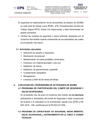 SUPERVISION: RECUPERACIÓN DE LOS SERVICIOS ECO
SISTÉMICOS EN LAS UNIDADES HIDROGRÁFICAS DE LA
MICROCUENCA QUEBRADA SANTA ROSA Y MICROCUENCA
QUEBRADA COLLQUE-PARTE ALTA, AFECTADAS POR LOS
PASIVOS AMBIENTALES MINEROS DE LAS EX UNIDADES
MINERAS ACOBAMBA Y COLQUI'
0005
INFORME MENSUAL DE
SUPERVISIÓN N° 28
19.04.21 al 30.04.21
CONSORCIO HUAROCHIRI
h. Supervisar la implementación de los documentos de Gestión de SSOMA
en cada área de trabajo como IPERC, ATS, Procedimientos Escritos de
Trabajo Seguro-PETS, Check List, Inspecciones y otras herramientas de
gestión preventiva.
i. Verificar las medidas de seguridad y medio ambiente adoptadas por el
Consorcio San Andrés durante el desarrollo de sus actividades, las cuales
en el presente mes fueron:
3.1. Actividades ejecutadas
 Operación de equipos y maquinaria
 Movilización de personal
 Mantenimiento de baños portátiles y lavamanos
 Cobertura con material granulado y top soil
 Instalación de cercos
 Instalación de geomembrana y geotextil
 Levantamiento topográfico
 Revegetación
 Limpieza y orden de las áreas de trabajo
4. EJECUCION DEL CRONOGRAMA DE ACTIVIDADES DE SSOMA
4.1 PROGRAMA DE PARTICIPACIÓN DEL COMITÉ DE SEGURIDAD Y
SALUD OCUPACIONAL
En el presente mes de enero el Consorcio San Andrés no ha reportado
participación o actividades del comité de Seguridad y salud ocupacional
de acuerdo a lo estipulado en la normatividad vigente (Ley 29783 y DS
024- 2016 – EM, modificado por el DS 023-217-EM).
4.2 PROGRAMA DE CAPACITACION EN SEGURIDAD, MEDIO AMBIENTE,
SALUD OCUPACIONAL y ENTRENAMIENTO EN LA TAREA O CURSOS
TÉCNICOS
 