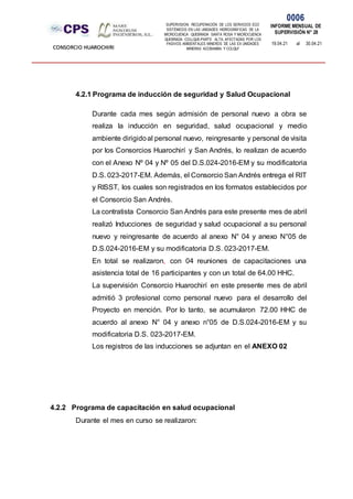 SUPERVISION: RECUPERACIÓN DE LOS SERVICIOS ECO
SISTÉMICOS EN LAS UNIDADES HIDROGRÁFICAS DE LA
MICROCUENCA QUEBRADA SANTA ROSA Y MICROCUENCA
QUEBRADA COLLQUE-PARTE ALTA, AFECTADAS POR LOS
PASIVOS AMBIENTALES MINEROS DE LAS EX UNIDADES
MINERAS ACOBAMBA Y COLQUI'
0006
INFORME MENSUAL DE
SUPERVISIÓN N° 28
19.04.21 al 30.04.21
CONSORCIO HUAROCHIRI
4.2.1 Programa de inducción de seguridad y Salud Ocupacional
Durante cada mes según admisión de personal nuevo a obra se
realiza la inducción en seguridad, salud ocupacional y medio
ambiente dirigidoal personal nuevo, reingresante y personal de visita
por los Consorcios Huarochirí y San Andrés, lo realizan de acuerdo
con el Anexo Nº 04 y Nº 05 del D.S.024-2016-EM y su modificatoria
D.S. 023-2017-EM. Además, el Consorcio San Andrés entrega el RIT
y RISST, los cuales son registrados en los formatos establecidos por
el Consorcio San Andrés.
La contratista Consorcio San Andrés para este presente mes de abril
realizó Inducciones de seguridad y salud ocupacional a su personal
nuevo y reingresante de acuerdo al anexo N° 04 y anexo N°05 de
D.S.024-2016-EM y su modificatoria D.S. 023-2017-EM.
En total se realizaron, con 04 reuniones de capacitaciones una
asistencia total de 16 participantes y con un total de 64.00 HHC.
La supervisión Consorcio Huarochirí en este presente mes de abril
admitió 3 profesional como personal nuevo para el desarrollo del
Proyecto en mención. Por lo tanto, se acumularon 72.00 HHC de
acuerdo al anexo N° 04 y anexo n°05 de D.S.024-2016-EM y su
modificatoria D.S. 023-2017-EM.
Los registros de las inducciones se adjuntan en el ANEXO 02
4.2.2 Programa de capacitación en salud ocupacional
Durante el mes en curso se realizaron:
 
