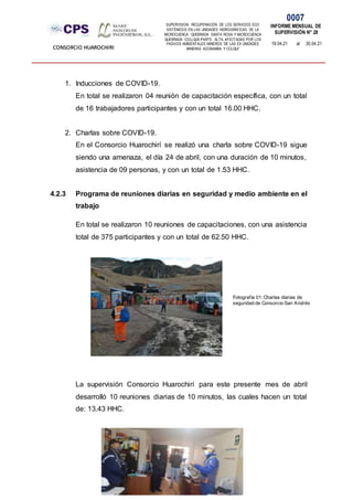 SUPERVISION: RECUPERACIÓN DE LOS SERVICIOS ECO
SISTÉMICOS EN LAS UNIDADES HIDROGRÁFICAS DE LA
MICROCUENCA QUEBRADA SANTA ROSA Y MICROCUENCA
QUEBRADA COLLQUE-PARTE ALTA, AFECTADAS POR LOS
PASIVOS AMBIENTALES MINEROS DE LAS EX UNIDADES
MINERAS ACOBAMBA Y COLQUI'
0007
INFORME MENSUAL DE
SUPERVISIÓN N° 28
19.04.21 al 30.04.21
CONSORCIO HUAROCHIRI
1. Inducciones de COVID-19.
En total se realizaron 04 reunión de capacitación específica, con un total
de 16 trabajadores participantes y con un total 16.00 HHC.
2. Charlas sobre COVID-19.
En el Consorcio Huarochirí se realizó una charla sobre COVID-19 sigue
siendo una amenaza, el día 24 de abril, con una duración de 10 minutos,
asistencia de 09 personas, y con un total de 1.53 HHC.
4.2.3 Programa de reuniones diarias en seguridad y medio ambiente en el
trabajo
En total se realizaron 10 reuniones de capacitaciones, con una asistencia
total de 375 participantes y con un total de 62.50 HHC.
La supervisión Consorcio Huarochirí para este presente mes de abril
desarrolló 10 reuniones diarias de 10 minutos, las cuales hacen un total
de: 13.43 HHC.
Fotografía 01: Charlas diarias de
seguridad de Consorcio San Andrés
 