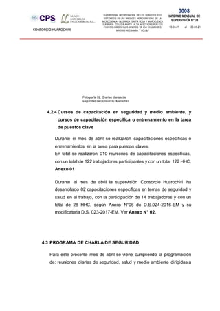 SUPERVISION: RECUPERACIÓN DE LOS SERVICIOS ECO
SISTÉMICOS EN LAS UNIDADES HIDROGRÁFICAS DE LA
MICROCUENCA QUEBRADA SANTA ROSA Y MICROCUENCA
QUEBRADA COLLQUE-PARTE ALTA, AFECTADAS POR LOS
PASIVOS AMBIENTALES MINEROS DE LAS EX UNIDADES
MINERAS ACOBAMBA Y COLQUI'
0008
INFORME MENSUAL DE
SUPERVISIÓN N° 28
19.04.21 al 30.04.21
CONSORCIO HUAROCHIRI
4.2.4 Cursos de capacitación en seguridad y medio ambiente, y
cursos de capacitación específica o entrenamiento en la tarea
de puestos clave
Durante el mes de abril se realizaron capacitaciones especificas o
entrenamientos en la tarea para puestos claves.
En total se realizaron 010 reuniones de capacitaciones específicas,
con un total de 122 trabajadores participantes y con un total 122 HHC.
Anexo 01
Durante el mes de abril la supervisión Consorcio Huarochirí ha
desarrollado 02 capacitaciones específicas en temas de seguridad y
salud en el trabajo, con la participación de 14 trabajadores y con un
total de 28 HHC, según Anexo N°06 de D.S.024-2016-EM y su
modificatoria D.S. 023-2017-EM. Ver Anexo N° 02.
4.3 PROGRAMA DE CHARLA DE SEGURIDAD
Para este presente mes de abril se viene cumpliendo la programación
de: reuniones diarias de seguridad, salud y medio ambiente dirigidas a
Fotografía 02: Charlas diarias de
seguridad de Consorcio Huarochirí
 