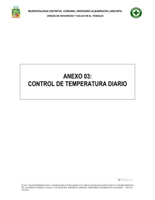 MUNICIPALIDAD DISTRITAL CORONEL GREGORIO ALBARRACIN LANCHIPA
UNIDAD DE SEGURIDAD Y SALUD EN EL TRABAJO
36 | P á g i n a
PLAN: “MANTENIMIENTO DE LA INFRAESTRUCTURA BÁSICA EN ÁREAS DE RECREACIÓN PASIVA Y ESPARCIMIENTO
DE AVENIDAS, PARQUE, PLAZA Y OVALOS DEL DISTRITO CORONEL GREGORIO ALBARRACIN LANCHIPA - TACNA -
TACNA”
ANEXO 03:
CONTROL DE TEMPERATURA DIARIO
 