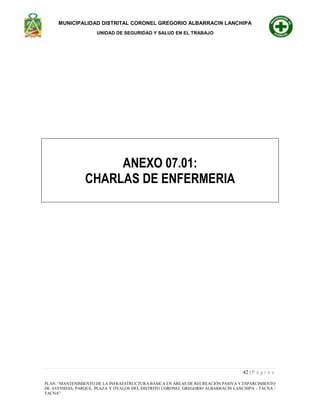 MUNICIPALIDAD DISTRITAL CORONEL GREGORIO ALBARRACIN LANCHIPA
UNIDAD DE SEGURIDAD Y SALUD EN EL TRABAJO
42 | P á g i n a
PLAN: “MANTENIMIENTO DE LA INFRAESTRUCTURA BÁSICA EN ÁREAS DE RECREACIÓN PASIVA Y ESPARCIMIENTO
DE AVENIDAS, PARQUE, PLAZA Y OVALOS DEL DISTRITO CORONEL GREGORIO ALBARRACIN LANCHIPA - TACNA -
TACNA”
ANEXO 07.01:
CHARLAS DE ENFERMERIA
 