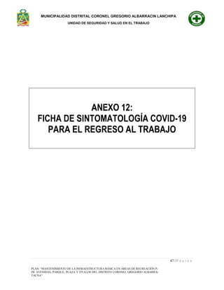 MUNICIPALIDAD DISTRITAL CORONEL GREGORIO ALBARRACIN LANCHIPA
UNIDAD DE SEGURIDAD Y SALUD EN EL TRABAJO
47 | P á g i n a
PLAN: “MANTENIMIENTO DE LA INFRAESTRUCTURA BÁSICA EN ÁREAS DE RECREACIÓN PASIVA Y ESPARCIMIENTO
DE AVENIDAS, PARQUE, PLAZA Y OVALOS DEL DISTRITO CORONEL GREGORIO ALBARRACIN LANCHIPA - TACNA -
TACNA”
ANEXO 12:
FICHA DE SINTOMATOLOGÍA COVID-19
PARA EL REGRESO AL TRABAJO
 