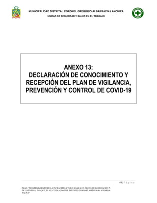 MUNICIPALIDAD DISTRITAL CORONEL GREGORIO ALBARRACIN LANCHIPA
UNIDAD DE SEGURIDAD Y SALUD EN EL TRABAJO
48 | P á g i n a
PLAN: “MANTENIMIENTO DE LA INFRAESTRUCTURA BÁSICA EN ÁREAS DE RECREACIÓN PASIVA Y ESPARCIMIENTO
DE AVENIDAS, PARQUE, PLAZA Y OVALOS DEL DISTRITO CORONEL GREGORIO ALBARRACIN LANCHIPA - TACNA -
TACNA”
ANEXO 13:
DECLARACIÓN DE CONOCIMIENTO Y
RECEPCIÓN DEL PLAN DE VIGILANCIA,
PREVENCIÓN Y CONTROL DE COVID-19
 