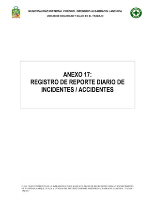 MUNICIPALIDAD DISTRITAL CORONEL GREGORIO ALBARRACIN LANCHIPA
UNIDAD DE SEGURIDAD Y SALUD EN EL TRABAJO
52 | P á g i n a
PLAN: “MANTENIMIENTO DE LA INFRAESTRUCTURA BÁSICA EN ÁREAS DE RECREACIÓN PASIVA Y ESPARCIMIENTO
DE AVENIDAS, PARQUE, PLAZA Y OVALOS DEL DISTRITO CORONEL GREGORIO ALBARRACIN LANCHIPA - TACNA -
TACNA”
ANEXO 17:
REGISTRO DE REPORTE DIARIO DE
INCIDENTES / ACCIDENTES
 