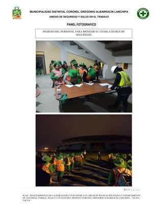 MUNICIPALIDAD DISTRITAL CORONEL GREGORIO ALBARRACIN LANCHIPA
UNIDAD DE SEGURIDAD Y SALUD EN EL TRABAJO
53 | P á g i n a
PLAN: “MANTENIMIENTO DE LA INFRAESTRUCTURA BÁSICA EN ÁREAS DE RECREACIÓN PASIVA Y ESPARCIMIENTO
DE AVENIDAS, PARQUE, PLAZA Y OVALOS DEL DISTRITO CORONEL GREGORIO ALBARRACIN LANCHIPA - TACNA -
TACNA”
PANEL FOTOGRAFICO
INGRESO DEL PERSONAL PARA BRINDAR SU CHARLA DIARIA DE
SEGURIDAD
 