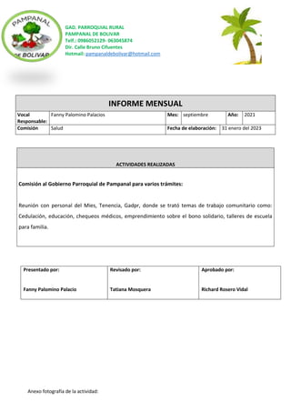GAD. PARROQUIAL RURAL
PAMPANAL DE BOLIVAR
Telf.: 0986052129- 063045874
Dir. Calle Bruno Cifuentes
Hotmail: pampanaldebolivar@hotmail.com
Anexo fotografía de la actividad:
INFORME MENSUAL
Vocal
Responsable:
Fanny Palomino Palacios Mes: septiembre Año: 2021
Comisión Salud Fecha de elaboración: 31 enero del 2023
ACTIVIDADES REALIZADAS
Comisión al Gobierno Parroquial de Pampanal para varios trámites:
Reunión con personal del Mies, Tenencia, Gadpr, donde se trató temas de trabajo comunitario como:
Cedulación, educación, chequeos médicos, emprendimiento sobre el bono solidario, talleres de escuela
para familia.
Presentado por:
Fanny Palomino Palacio
Revisado por:
Tatiana Mosquera
Aprobado por:
Richard Rosero Vidal
 