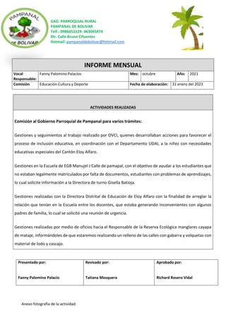 GAD. PARROQUIAL RURAL
PAMPANAL DE BOLIVAR
Telf.: 0986052129- 063045874
Dir. Calle Bruno Cifuentes
Hotmail: pampanaldebolivar@hotmail.com
Anexo fotografía de la actividad:
INFORME MENSUAL
Vocal
Responsable:
Fanny Palomino Palacios Mes: octubre Año: 2021
Comisión Educación Cultura y Deporte Fecha de elaboración: 31 enero del 2023
ACTIVIDADES REALIZADAS
Comisión al Gobierno Parroquial de Pampanal para varios trámites:
Gestiones y seguimientos al trabajo realizado por OVCI, quienes desarrollaban acciones para favorecer el
proceso de inclusión educativa, en coordinación con el Departamento UDAI, a la niñez con necesidades
educativas especiales del Cantón Eloy Alfaro.
Gestiones en la Escuela de EGB Manujel J Calle de pamapal, con el objetivo de ayudar a los estudiantes que
no estaban legalmente matriculados por falta de documentos, estudiantes con problemas de aprendizajes,
lo cual solicite información a la Directora de turno Gisella Batioja.
Gestiones realizadas con la Directora Distrital de Educación de Eloy Alfaro con la finalidad de arreglar la
relación que tenían en la Escuela entre los docentes, que estaba generando inconvenientes con algunos
padres de familia, lo cual se solicitó una reunión de urgencia.
Gestiones realizadas por medio de oficios hacia el Responsable de la Reserva Ecológica manglares cayapa
de mataje, informándoles de que estaremos realizando un relleno de las calles con gabarra y volquetas con
material de lodo y cascajo.
Presentado por:
Fanny Palomino Palacio
Revisado por:
Tatiana Mosquera
Aprobado por:
Richard Rosero Vidal
 