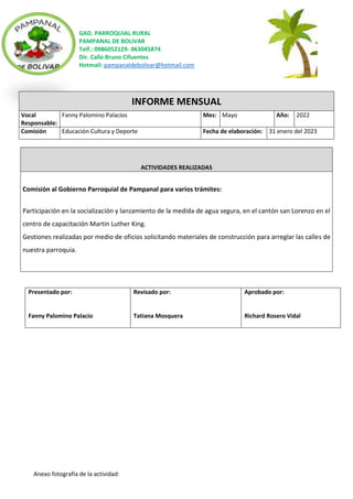 GAD. PARROQUIAL RURAL
PAMPANAL DE BOLIVAR
Telf.: 0986052129- 063045874
Dir. Calle Bruno Cifuentes
Hotmail: pampanaldebolivar@hotmail.com
Anexo fotografía de la actividad:
INFORME MENSUAL
Vocal
Responsable:
Fanny Palomino Palacios Mes: Mayo Año: 2022
Comisión Educación Cultura y Deporte Fecha de elaboración: 31 enero del 2023
ACTIVIDADES REALIZADAS
Comisión al Gobierno Parroquial de Pampanal para varios trámites:
Participación en la socialización y lanzamiento de la medida de agua segura, en el cantón san Lorenzo en el
centro de capacitación Martin Luther King.
Gestiones realizadas por medio de oficios solicitando materiales de construcción para arreglar las calles de
nuestra parroquia.
Presentado por:
Fanny Palomino Palacio
Revisado por:
Tatiana Mosquera
Aprobado por:
Richard Rosero Vidal
 