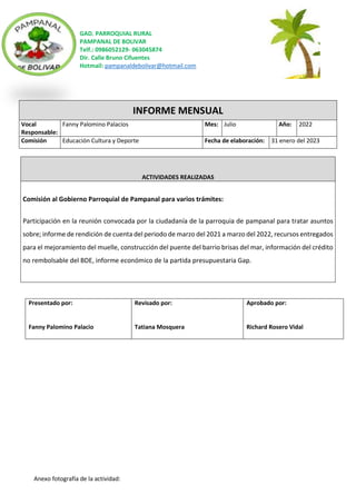 GAD. PARROQUIAL RURAL
PAMPANAL DE BOLIVAR
Telf.: 0986052129- 063045874
Dir. Calle Bruno Cifuentes
Hotmail: pampanaldebolivar@hotmail.com
Anexo fotografía de la actividad:
INFORME MENSUAL
Vocal
Responsable:
Fanny Palomino Palacios Mes: Julio Año: 2022
Comisión Educación Cultura y Deporte Fecha de elaboración: 31 enero del 2023
ACTIVIDADES REALIZADAS
Comisión al Gobierno Parroquial de Pampanal para varios trámites:
Participación en la reunión convocada por la ciudadanía de la parroquia de pampanal para tratar asuntos
sobre; informe de rendición de cuenta del periodo de marzo del 2021 a marzo del 2022, recursos entregados
para el mejoramiento del muelle, construcción del puente del barrio brisas del mar, información del crédito
no rembolsable del BDE, informe económico de la partida presupuestaria Gap.
Presentado por:
Fanny Palomino Palacio
Revisado por:
Tatiana Mosquera
Aprobado por:
Richard Rosero Vidal
 