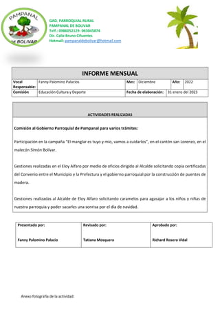 GAD. PARROQUIAL RURAL
PAMPANAL DE BOLIVAR
Telf.: 0986052129- 063045874
Dir. Calle Bruno Cifuentes
Hotmail: pampanaldebolivar@hotmail.com
Anexo fotografía de la actividad:
INFORME MENSUAL
Vocal
Responsable:
Fanny Palomino Palacios Mes: Diciembre Año: 2022
Comisión Educación Cultura y Deporte Fecha de elaboración: 31 enero del 2023
ACTIVIDADES REALIZADAS
Comisión al Gobierno Parroquial de Pampanal para varios trámites:
Participación en la campaña “El manglar es tuyo y mío, vamos a cuidarlos”, en el cantón san Lorenzo, en el
malecón Simón Bolívar.
Gestiones realizadas en el Eloy Alfaro por medio de oficios dirigido al Alcalde solicitando copia certificadas
del Convenio entre el Municipio y la Prefectura y el gobierno parroquial por la construcción de puentes de
madera.
Gestiones realizadas al Alcalde de Eloy Alfaro solicitando caramelos para agasajar a los niños y niñas de
nuestra parroquia y poder sacarles una sonrisa por el día de navidad.
Presentado por:
Fanny Palomino Palacio
Revisado por:
Tatiana Mosquera
Aprobado por:
Richard Rosero Vidal
 