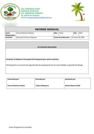 GAD. PARROQUIAL RURAL
PAMPANAL DE BOLIVAR
Telf.: 0986052129- 063045874
Dir. Calle Bruno Cifuentes
Hotmail: pampanaldebolivar@hotmail.com
Anexo fotografía de la actividad:
INFORME MENSUAL
Vocal
Responsable:
Fanny Palomino Palacios Mes: Enero Año: 2023
Comisión Educación Cultura y Deporte Fecha de elaboración: 31 enero del 2023
ACTIVIDADES REALIZADAS
Comisión al Gobierno Parroquial de Pampanal para varios trámites:
Participación a la reunión de segunda fase de capacitación de las comunidades en gestión de Riesgo.
Presentado por:
Fanny Palomino Palacio
Revisado por:
Tatiana Mosquera
Aprobado por:
Richard Rosero Vidal
 