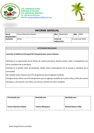 GAD. PARROQUIAL RURAL
PAMPANAL DE BOLIVAR
Telf.: 0986052129- 063045874
Dir. Calle Bruno Cifuentes
Hotmail: pampanaldebolivar@hotmail.com
Anexo fotografía de la actividad:
INFORME MENSUAL
Vocal
Responsable:
Fanny Palomino Palacios Mes: Noviembre Año: 2019
Comisión Salud Fecha de
elaboración:
31 enero del 2023
ACTIVIDADES REALIZADAS
Comisión al Gobierno Parroquial de Pampanal para varios trámites:
Participe en la organización de las fiestas de nuestra parroquia, donde tuvimos unión y compartimos con
varios miembros de la parroquia.
Participe en el desfile cívico de pampanal, donde hubo la participación de la escuela y miembros de la
comunidad.
Me traslade hasta Limones con el fin de gestionar para el agasajo navideño.
Entregue varios oficios con el fin de gestionar para el agasajo navideño de nuestro niños y niñas de nuestra
parroquia, y así sacarles a los niños una sonrisa y sientan ese amor navideño.
Presentado por:
Fanny Palomino Palacio
Revisado por:
Tatiana Mosquera
Aprobado por:
Richard Rosero Vidal
 