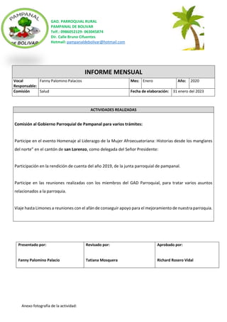 GAD. PARROQUIAL RURAL
PAMPANAL DE BOLIVAR
Telf.: 0986052129- 063045874
Dir. Calle Bruno Cifuentes
Hotmail: pampanaldebolivar@hotmail.com
Anexo fotografía de la actividad:
INFORME MENSUAL
Vocal
Responsable:
Fanny Palomino Palacios Mes: Enero Año: 2020
Comisión Salud Fecha de elaboración: 31 enero del 2023
ACTIVIDADES REALIZADAS
Comisión al Gobierno Parroquial de Pampanal para varios trámites:
Participe en el evento Homenaje al Liderazgo de la Mujer Afroecuatoriana: Historias desde los manglares
del norte” en el cantón de san Lorenzo, como delegada del Señor Presidente:
Participación en la rendición de cuenta del año 2019, de la junta parroquial de pampanal.
Participe en las reuniones realizadas con los miembros del GAD Parroquial, para tratar varios asuntos
relacionados a la parroquia.
Viaje hasta Limones a reuniones con el afán de conseguir apoyo para el mejoramiento de nuestra parroquia.
Presentado por:
Fanny Palomino Palacio
Revisado por:
Tatiana Mosquera
Aprobado por:
Richard Rosero Vidal
 
