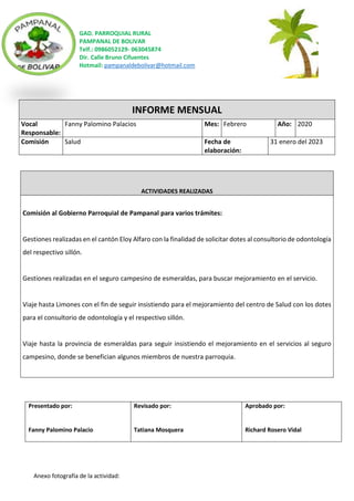 GAD. PARROQUIAL RURAL
PAMPANAL DE BOLIVAR
Telf.: 0986052129- 063045874
Dir. Calle Bruno Cifuentes
Hotmail: pampanaldebolivar@hotmail.com
Anexo fotografía de la actividad:
INFORME MENSUAL
Vocal
Responsable:
Fanny Palomino Palacios Mes: Febrero Año: 2020
Comisión Salud Fecha de
elaboración:
31 enero del 2023
ACTIVIDADES REALIZADAS
Comisión al Gobierno Parroquial de Pampanal para varios trámites:
Gestiones realizadas en el cantón Eloy Alfaro con la finalidad de solicitar dotes al consultorio de odontología
del respectivo sillón.
Gestiones realizadas en el seguro campesino de esmeraldas, para buscar mejoramiento en el servicio.
Viaje hasta Limones con el fin de seguir insistiendo para el mejoramiento del centro de Salud con los dotes
para el consultorio de odontología y el respectivo sillón.
Viaje hasta la provincia de esmeraldas para seguir insistiendo el mejoramiento en el servicios al seguro
campesino, donde se benefician algunos miembros de nuestra parroquia.
Presentado por:
Fanny Palomino Palacio
Revisado por:
Tatiana Mosquera
Aprobado por:
Richard Rosero Vidal
 
