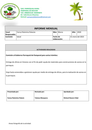 GAD. PARROQUIAL RURAL
PAMPANAL DE BOLIVAR
Telf.: 0986052129- 063045874
Dir. Calle Bruno Cifuentes
Hotmail: pampanaldebolivar@hotmail.com
Anexo fotografía de la actividad:
INFORME MENSUAL
Vocal
Responsable:
Fanny Palomino Palacios Mes: Marzo Año: 2020
Comisión Salud Fecha de
elaboración:
31 enero del 2023
ACTIVIDADES REALIZADAS
Comisión al Gobierno Parroquial de Pampanal para varios trámites:
Entrega de oficios en limones con el fin de pedir ayuda de materiales para construcciones de aceras en la
parroquia.
Viaje hasta esmeraldas a gestionar ayuda por medio de entrega de oficios, para la realización de aceras en
la parroquia.
Presentado por:
Fanny Palomino Palacio
Revisado por:
Tatiana Mosquera
Aprobado por:
Richard Rosero Vidal
 