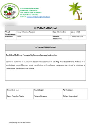 GAD. PARROQUIAL RURAL
PAMPANAL DE BOLIVAR
Telf.: 0986052129- 063045874
Dir. Calle Bruno Cifuentes
Hotmail: pampanaldebolivar@hotmail.com
Anexo fotografía de la actividad:
INFORME MENSUAL
Vocal
Responsable:
Fanny Palomino Palacios Mes: Noviembre Año: 2020
Comisión Salud Fecha de
elaboración:
31 enero del 2023
ACTIVIDADES REALIZADAS
Comisión al Gobierno Parroquial de Pampanal para varios trámites:
Gestiones realizadas en la provincia de esmeraldas solicitando a la Abg. Roberta Zambrano- Prefecta de la
provincia de esmeraldas, nos ayude con técnicos o el equipo de topógrafos, para lo del proyecto de la
construcción de 79 metros del puente.
Presentado por:
Fanny Palomino Palacio
Revisado por:
Tatiana Mosquera
Aprobado por:
Richard Rosero Vidal
 