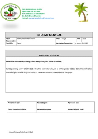 GAD. PARROQUIAL RURAL
PAMPANAL DE BOLIVAR
Telf.: 0986052129- 063045874
Dir. Calle Bruno Cifuentes
Hotmail: pampanaldebolivar@hotmail.com
Anexo fotografía de la actividad:
INFORME MENSUAL
Vocal
Responsable:
Fanny Palomino Palacios Mes: Mayo Año: 2021
Comisión Salud Fecha de elaboración: 31 enero del 2023
ACTIVIDADES REALIZADAS
Comisión al Gobierno Parroquial de Pampanal para varios trámites:
Participación y apoyo a la Unidad educativa Manuel J Calle, en la estrategia de trabajo de Entretenimiento
metodológico en el trabajo inclusivo, a tres maestros con esta necesidad de apoyo.
Presentado por:
Fanny Palomino Palacio
Revisado por:
Tatiana Mosquera
Aprobado por:
Richard Rosero Vidal
 