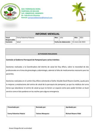 GAD. PARROQUIAL RURAL
PAMPANAL DE BOLIVAR
Telf.: 0986052129- 063045874
Dir. Calle Bruno Cifuentes
Hotmail: pampanaldebolivar@hotmail.com
Anexo fotografía de la actividad:
INFORME MENSUAL
Vocal
Responsable:
Fanny Palomino Palacios Mes: Julio Año: 2021
Comisión Salud Fecha de elaboración: 31 enero del 2023
ACTIVIDADES REALIZADAS
Comisión al Gobierno Parroquial de Pampanal para varios trámites:
Gestiones realizadas a la Coordinadora del distrito de salud de Eloy Alfaro, sobre la necesidad de dos
profesionales en el área de ginecología y odontología, además la falta de medicamentos necesario para los
pacientes.
Gestiones realizadas en el cantón Eloy Alfaro solicitando al Señor Alcalde David Rosero Castillo, ayuda para
la mejoras y ampliaciones del centro de salud de la parroquia de pampanal, ya que los médicos de turno
tienes que abandonar el centro de salud ya que no tienen un espacio como para poder brindar un buen
servicio como el de quedarse en las noches para alguna emergencia.
Presentado por:
Fanny Palomino Palacio
Revisado por:
Tatiana Mosquera
Aprobado por:
Richard Rosero Vidal
 