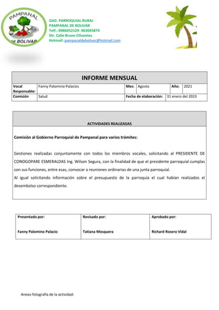 GAD. PARROQUIAL RURAL
PAMPANAL DE BOLIVAR
Telf.: 0986052129- 063045874
Dir. Calle Bruno Cifuentes
Hotmail: pampanaldebolivar@hotmail.com
Anexo fotografía de la actividad:
INFORME MENSUAL
Vocal
Responsable:
Fanny Palomino Palacios Mes: Agosto Año: 2021
Comisión Salud Fecha de elaboración: 31 enero del 2023
ACTIVIDADES REALIZADAS
Comisión al Gobierno Parroquial de Pampanal para varios trámites:
Gestiones realizadas conjuntamente con todos los miembros vocales, solicitando al PRESIDENTE DE
CONOGOPARE ESMERALDAS Ing. Wilson Segura, con la finalidad de que el presidente parroquial cumplas
con sus funciones, entre esas, convocar a reuniones ordinarias de una junta parroquial.
Al igual solicitando información sobre el presupuesto de la parroquia el cual habían realizados el
desembolso correspondiente.
Presentado por:
Fanny Palomino Palacio
Revisado por:
Tatiana Mosquera
Aprobado por:
Richard Rosero Vidal
 