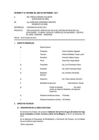 INFORME N° 03: INFORME DEL MES DE SEPTIEMBRE - 2014 
A : ING. FRESIA CADENAS COLUNCHE 
SUPERVISOR DE OBRA 
DE : Ing. AURELIANO HERNÁNDEZ SÁNCHEZ 
RESIDENTE DE OBRA 
REFERENCIA : CONVENIO No 05-2012-0011 
PROYECTO : INSTALACION DEL SERVICIO DE AGUA DEL SISTEMA DE RIEGO DE LAS 
LOCALIDADES LA UNIÓN, CUCHULIA Y SEÑOR DE LOS MILAGROS – DISTRITO 
DE JAZAN - BONGARÁ - AMAZONAS 
FECHA : 04 de Octubre de 2014. 
1. ASPECTO GENERALES 
a) Núcleo Ejecutor 
- Presidente : Carlos Collantes Zagaseta 
- Tesorero : Ortencia MAdeley Tuesta Lucero 
- Secretario : Armando Vallejos Gupioc 
- Fiscal : Cesar Eloy Vargas Bazán 
b) Proyectista : Ing. Luis Chumioque Ochoa 
c) Evaluador : Ing. Cesar Huaranga Angulo 
d) Residente : Ing. Aureliano Hernández 
Sánchez 
e) Supervisor : Ing. Fresia cadenas Colunche 
f) Modalidad de ejecución : Administración Directa 
g) Cambio de Agentes : Se realizó 
cambio de Ingeniero Residente y de Ingeniero 
Supervisor. 
h) Población beneficiaria directa : 70 familias 
i) Población beneficiaria indirecta : 100 familias 
2. ASPECTOS TECNICOS 
2.1. DESCRIPCION DE LA OBRA EJECUTADA 
Se reiniciaron los trabajos del proyecto: instalación del servicio de agua del sistema de riego 
de las localidades La Unión, Cuchulia y Señor de los Milagros; el día 01 de Septiembre del 
2014. 
Se ha elaborado el Presupuesto de Rehabilitación y Culminación del Proyecto, con la finalidad 
de que el sistema quede operativo. 
Obras a ejecutarse. 
 