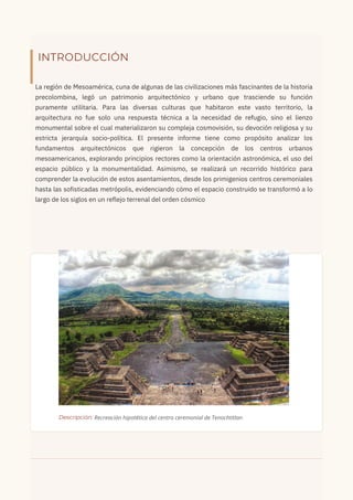 INTRODUCCIÓN
​
La región de Mesoamérica, cuna de algunas de las civilizaciones más fascinantes de la historia
precolombina, legó un patrimonio arquitectónico y urbano que trasciende su función
puramente utilitaria. Para las diversas culturas que habitaron este vasto territorio, la
arquitectura no fue solo una respuesta técnica a la necesidad de refugio, sino el lienzo
monumental sobre el cual materializaron su compleja cosmovisión, su devoción religiosa y su
estricta jerarquía socio-política. El presente informe tiene como propósito analizar los
fundamentos arquitectónicos que rigieron la concepción de los centros urbanos
mesoamericanos, explorando principios rectores como la orientación astronómica, el uso del
espacio público y la monumentalidad. Asimismo, se realizará un recorrido histórico para
comprender la evolución de estos asentamientos, desde los primigenios centros ceremoniales
hasta las sofisticadas metrópolis, evidenciando cómo el espacio construido se transformó a lo
largo de los siglos en un reflejo terrenal del orden cósmico
Descripción: Recreación hipotética del centro ceremonial de Tenochtitlan
 