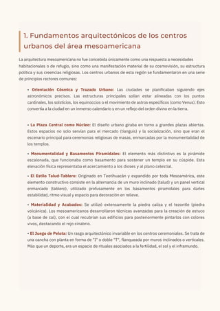 1. Fundamentos arquitectónicos de los centros
urbanos del área mesoamericana
La arquitectura mesoamericana no fue concebida únicamente como una respuesta a necesidades
habitacionales o de refugio, sino como una manifestación material de su cosmovisión, su estructura
política y sus creencias religiosas. Los centros urbanos de esta región se fundamentaron en una serie
de principios rectores comunes:
• Orientación Cósmica y Trazado Urbano: Las ciudades se planificaban siguiendo ejes
astronómicos precisos. Las estructuras principales solían estar alineadas con los puntos
cardinales, los solsticios, los equinoccios o el movimiento de astros específicos (como Venus). Esto
convertía a la ciudad en un inmenso calendario y en un reflejo del orden divino en la tierra.
• La Plaza Central como Núcleo: El diseño urbano giraba en torno a grandes plazas abiertas.
Estos espacios no solo servían para el mercado (tianguis) y la socialización, sino que eran el
escenario principal para ceremonias religiosas de masas, enmarcadas por la monumentalidad de
los templos.
• Monumentalidad y Basamentos Piramidales: El elemento más distintivo es la pirámide
escalonada, que funcionaba como basamento para sostener un templo en su cúspide. Esta
elevación física representaba el acercamiento a los dioses y al plano celestial.
• El Estilo Talud-Tablero: Originado en Teotihuacán y expandido por toda Mesoamérica, este
elemento constructivo consiste en la alternancia de un muro inclinado (talud) y un panel vertical
enmarcado (tablero), utilizado profusamente en los basamentos piramidales para darles
estabilidad, ritmo visual y espacio para decoración en relieve.
• Materialidad y Acabados: Se utilizó extensamente la piedra caliza y el tezontle (piedra
volcánica). Los mesoamericanos desarrollaron técnicas avanzadas para la creación de estuco
(a base de cal), con el cual recubrían sus edificios para posteriormente pintarlos con colores
vivos, destacando el rojo cinabrio.
• El Juego de Pelota: Un rasgo arquitectónico invariable en los centros ceremoniales. Se trata de
una cancha con planta en forma de "I" o doble "T", flanqueada por muros inclinados o verticales.
Más que un deporte, era un espacio de rituales asociados a la fertilidad, el sol y el inframundo.
 