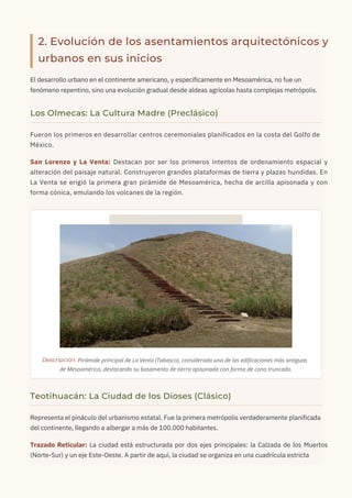 2. Evolución de los asentamientos arquitectónicos y
urbanos en sus inicios
El desarrollo urbano en el continente americano, y específicamente en Mesoamérica, no fue un
fenómeno repentino, sino una evolución gradual desde aldeas agrícolas hasta complejas metrópolis.
Representa el pináculo del urbanismo estatal. Fue la primera metrópolis verdaderamente planificada
del continente, llegando a albergar a más de 100.000 habitantes.
Trazado Reticular: La ciudad está estructurada por dos ejes principales: la Calzada de los Muertos
(Norte-Sur) y un eje Este-Oeste. A partir de aquí, la ciudad se organiza en una cuadrícula estricta
Fueron los primeros en desarrollar centros ceremoniales planificados en la costa del Golfo de
México.
San Lorenzo y La Venta: Destacan por ser los primeros intentos de ordenamiento espacial y
alteración del paisaje natural. Construyeron grandes plataformas de tierra y plazas hundidas. En
La Venta se erigió la primera gran pirámide de Mesoamérica, hecha de arcilla apisonada y con
forma cónica, emulando los volcanes de la región.
Los Olmecas: La Cultura Madre (Preclásico)
Teotihuacán: La Ciudad de los Dioses (Clásico)
Descripción: Pirámide principal de La Venta (Tabasco), considerada una de las edificaciones más antiguas
de Mesoamérica, destacando su basamento de tierra apisonada con forma de cono truncado.
 
