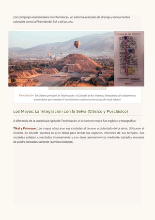 con complejos residenciales multifamiliares, un sistema avanzado de drenaje y monumentos
colosales como la Pirámide del Sol y de la Luna.
A diferencia de la cuadrícula rígida de Teotihuacán, el urbanismo maya fue orgánico y topográfico.
Tikal y Palenque: Los mayas adaptaron sus ciudades al terreno accidentado de la selva. Utilizaron el
sistema de bóveda salediza (o arco falso) para techar los espacios interiores de sus templos. Sus
ciudades estaban conectadas internamente y con otros asentamientos mediante calzadas elevadas
de piedra llamadas sacbeob (caminos blancos).
Descripción: Eje urbano principal de Teotihuacán, la Calzada de los Muertos, flanqueada por basamentos
piramidales que emplean el característico sistema constructivo de talud-tablero.
Los Mayas: La Integración con la Selva (Clásico y Posclásico)
 