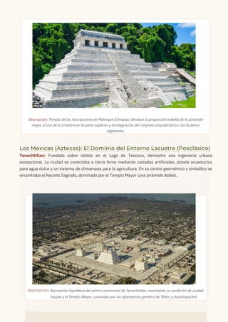Descripción: Templo de las Inscripciones en Palenque (Chiapas). Destaca la proporción esbelta de la pirámide
maya, el uso de la crestería en la parte superior y la integración del conjunto arquitectónico con la densa
vegetación.
Los Mexicas (Aztecas): El Dominio del Entorno Lacustre (Posclásico)
Tenochtitlan: Fundada sobre islotes en el Lago de Texcoco, demostró una ingeniería urbana
excepcional. La ciudad se conectaba a tierra firme mediante calzadas artificiales, poseía acueductos
para agua dulce y un sistema de chinampas para la agricultura. En su centro geométrico y simbólico se
encontraba el Recinto Sagrado, dominado por el Templo Mayor (una pirámide doble).
insular y el Templo Mayor, coronado por los adoratorios gemelos de Tláloc y Huitzilopochtli.
Recreación hipotética del centro ceremonial de Tenochtitlan, mostrando su condición de ciudad
Descripción:
 