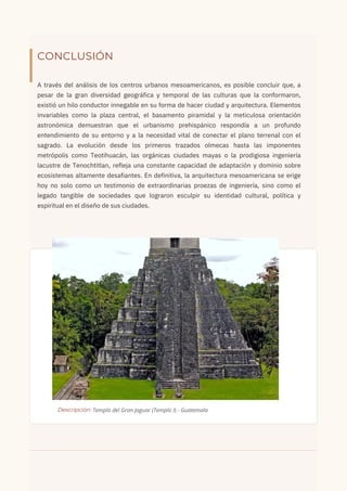 CONCLUSIÓN
A través del análisis de los centros urbanos mesoamericanos, es posible concluir que, a
pesar de la gran diversidad geográfica y temporal de las culturas que la conformaron,
existió un hilo conductor innegable en su forma de hacer ciudad y arquitectura. Elementos
invariables como la plaza central, el basamento piramidal y la meticulosa orientación
astronómica demuestran que el urbanismo prehispánico respondía a un profundo
entendimiento de su entorno y a la necesidad vital de conectar el plano terrenal con el
sagrado. La evolución desde los primeros trazados olmecas hasta las imponentes
metrópolis como Teotihuacán, las orgánicas ciudades mayas o la prodigiosa ingeniería
lacustre de Tenochtitlan, refleja una constante capacidad de adaptación y dominio sobre
ecosistemas altamente desafiantes. En definitiva, la arquitectura mesoamericana se erige
hoy no solo como un testimonio de extraordinarias proezas de ingeniería, sino como el
legado tangible de sociedades que lograron esculpir su identidad cultural, política y
espiritual en el diseño de sus ciudades.
Descripción: Templo del Gran Jaguar (Templo I) - Guatemala
 