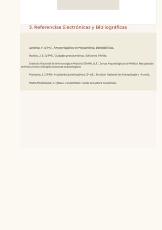 3. Referencias Electrónicas y Bibliográficas
Gendrop, P. (1997). Arteprehispánico en Mesoamérica. EditorialTrillas.
Hardoy, J. E. (1999). Ciudades precolombinas. Ediciones Infinito.
Instituto Nacional de Antropología e Historia (INAH). (s.f.). Zonas Arqueológicas de México. Recuperado
de https://www.inah.gob.mx/zonas-arqueologicas
Marquina, I. (1990). Arquitectura prehispánica (2ª ed.). Instituto Nacional de Antropología e Historia.
Matos Moctezuma, E. (2006). Tenochtitlan. Fondo de Cultura Económica.
 