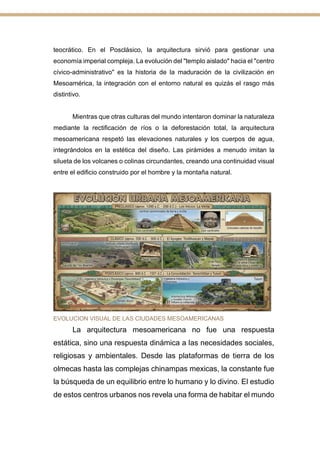 teocrático. En el Posclásico, la arquitectura sirvió para gestionar una
economía imperial compleja. La evolución del "templo aislado" hacia el "centro
cívico-administrativo" es la historia de la maduración de la civilización en
Mesoamérica, la integración con el entorno natural es quizás el rasgo más
distintivo.
Mientras que otras culturas del mundo intentaron dominar la naturaleza
mediante la rectificación de ríos o la deforestación total, la arquitectura
mesoamericana respetó las elevaciones naturales y los cuerpos de agua,
integrándolos en la estética del diseño. Las pirámides a menudo imitan la
silueta de los volcanes o colinas circundantes, creando una continuidad visual
entre el edificio construido por el hombre y la montaña natural.
Reflexión
EVOLUCION VISUAL DE LAS CIUDADES MESOAMERICANAS
La arquitectura mesoamericana no fue una respuesta
estática, sino una respuesta dinámica a las necesidades sociales,
religiosas y ambientales. Desde las plataformas de tierra de los
olmecas hasta las complejas chinampas mexicas, la constante fue
la búsqueda de un equilibrio entre lo humano y lo divino. El estudio
de estos centros urbanos nos revela una forma de habitar el mundo
 