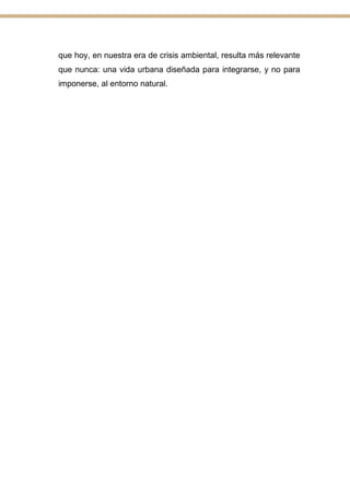 que hoy, en nuestra era de crisis ambiental, resulta más relevante
que nunca: una vida urbana diseñada para integrarse, y no para
imponerse, al entorno natural.
 