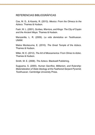 REFERENCIAS BIBLIOGRÁFICAS
Coe, M. D., & Koontz, R. (2013). Mexico: From the Olmecs to the
Aztecs. Thames & Hudson.
Fash, W. L. (2001). Scribes, Warriors, and Kings: The City of Copán
and the Ancient Maya. Thames & Hudson.
Manzanilla, L. R. (2009). La vida doméstica en Teotihuacan.
UNAM.
Matos Moctezuma, E. (2010). The Great Temple of the Aztecs.
Thames & Hudson.
Miller, M. E. (2012). The Art of Mesoamerica: From Olmec to Aztec.
Thames & Hudson.
Smith, M. E. (2008). The Aztecs. Blackwell Publishing.
Sugiyama, S. (2005). Human Sacrifice, Militarism, and Rulership:
Materialization of State Ideology at the Feathered Serpent Pyramid,
Teotihuacan. Cambridge University Press.
 