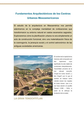 Fundamentos Arquitectónicos de los Centros
Urbanos Mesoamericanos
El estudio de la arquitectura en Mesoamérica nos permite
adentrarnos en la compleja mentalidad de civilizaciones que
transformaron su entorno natural en vastos escenarios sagrados.
Exploraremos cómo la planificación urbana no era simplemente un
acto de construcción funcional, sino una materialización física de
la cosmogonía, la jerarquía social y el control astronómico de las
antiguas sociedades americanas.
El nombre de la capital de los
mexicas está compuesto por
dos topónimos cuyo
significado ha sido objeto de
numerosas interpretaciones.
Tenochtitlan proviene de la
raíz náhuatl tenochtli,
("nopal de tunas duras"), y
tlan ("lugar") por lo que el
nombre se traduce como
«donde crecen los nopales
de tunas duras», que a su
vez hace alusión al caudillo
Ténoch (1299 - 1363), a
quien se le atribuye la
fundación de la ciudad.
LA GRAN TENOCHTITLAN
 