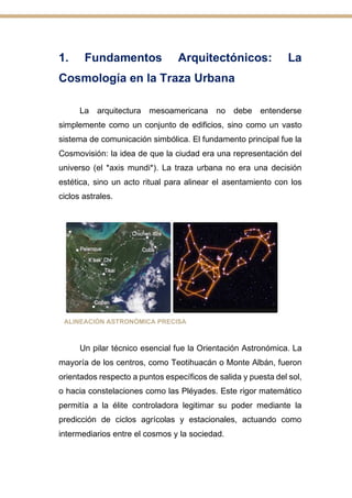 1. Fundamentos Arquitectónicos: La
Cosmología en la Traza Urbana
La arquitectura mesoamericana no debe entenderse
simplemente como un conjunto de edificios, sino como un vasto
sistema de comunicación simbólica. El fundamento principal fue la
Cosmovisión: la idea de que la ciudad era una representación del
universo (el *axis mundi*). La traza urbana no era una decisión
estética, sino un acto ritual para alinear el asentamiento con los
ciclos astrales.
ALINEACIÓN ASTRONÓMICA PRECISA
Un pilar técnico esencial fue la Orientación Astronómica. La
mayoría de los centros, como Teotihuacán o Monte Albán, fueron
orientados respecto a puntos específicos de salida y puesta del sol,
o hacia constelaciones como las Pléyades. Este rigor matemático
permitía a la élite controladora legitimar su poder mediante la
predicción de ciclos agrícolas y estacionales, actuando como
intermediarios entre el cosmos y la sociedad.
 
