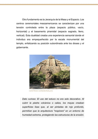 Otro fundamento es la Jerarquía de la Masa y el Espacio. Los
centros ceremoniales mesoamericanos se caracterizan por una
tensión controlada entre la plaza (espacio público, vacío,
horizontal) y el basamento piramidal (espacio sagrado, lleno,
vertical). Esta dualidad creaba una experiencia sensorial donde el
individuo era empequeñecido por la escala monumental del
templo, enfatizando su posición subordinada ante los dioses y el
gobernante.
CENTROS CEREMONIALES
Dato curioso: El uso del estuco no era solo decorativo. Al
cubrir la piedra volcánica o caliza, los mayas creaban
superficies lisas que, al ser pintadas de rojo profundo,
permitían que la arquitectura "respirara" en un entorno de
humedad extrema, protegiendo las estructuras de la erosión.
 