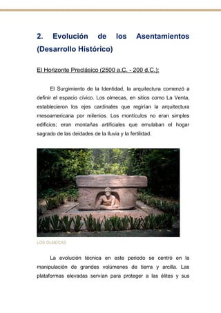2. Evolución de los Asentamientos
(Desarrollo Histórico)
El Horizonte Preclásico (2500 a.C. - 200 d.C.):
El Surgimiento de la Identidad, la arquitectura comenzó a
definir el espacio cívico. Los olmecas, en sitios como La Venta,
establecieron los ejes cardinales que regirían la arquitectura
mesoamericana por milenios. Los montículos no eran simples
edificios; eran montañas artificiales que emulaban el hogar
sagrado de las deidades de la lluvia y la fertilidad.
LOS OLMECAS
La evolución técnica en este periodo se centró en la
manipulación de grandes volúmenes de tierra y arcilla. Las
plataformas elevadas servían para proteger a las élites y sus
 