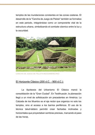 templos de las inundaciones constantes en las zonas costeras. El
desarrollo de la "Cancha de Juego de Pelota" también se formaliza
en este periodo, integrándose como un componente vital de la
estructura urbana, simbolizando el combate cósmico entre la luz y
la oscuridad.
CANCHA DE JUEGO DE PELOTA MESOAMERICANO
El Horizonte Clásico (200 d.C. - 900 d.C.):
La Apoteosis del Urbanismo El Clásico marcó la
consolidación de la "Gran Ciudad". En Teotihuacán, la planeación
llegó a un nivel de sofisticación sin precedentes en América. La
Calzada de los Muertos es el eje rector que organiza no solo los
templos, sino el acceso a los barrios periféricos. El uso de la
técnica talud-tablero permitió crear fachadas inclinadas y
horizontales que proyectaban sombras precisas, marcando el paso
de las horas.
 