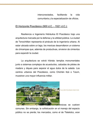 interconectados, facilitando la vida
comunitaria y la especialización de oficios.
El Horizonte Posclásico (900 d.C. - 1521 d.C.):
Resiliencia e Ingeniería Hidráulica El Posclásico trajo una
arquitectura marcada por la defensa y la utilidad pública. La ciudad
de Tenochtitlan representa el pináculo de la ingeniería urbana. Al
estar ubicada sobre un lago, los mexicas desarrollaron un sistema
de chinampas que, además de productivas, sirvieron de cimientos
para expandir la ciudad.
La arquitectura se volvió híbrida: templos monumentales
junto a sistemas complejos de acueductos, calzadas de pilotes de
madera y diques para separar el agua dulce de la salada. Los
centros urbanos del Posclásico, como Chichén Itzá o Tulum,
muestran una mayor influencia militar.
TULÚM RUINAS MAYAS
Las murallas y las estructuras defensivas se vuelven
comunes. Sin embargo, la sofisticación en el manejo del espacio
público no se pierde; los mercados, como el de Tlatelolco, eran
 