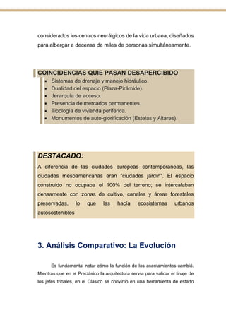 considerados los centros neurálgicos de la vida urbana, diseñados
para albergar a decenas de miles de personas simultáneamente.
COINCIDENCIAS QUIE PASAN DESAPERCIBIDO
• Sistemas de drenaje y manejo hidráulico.
• Dualidad del espacio (Plaza-Pirámide).
• Jerarquía de acceso.
• Presencia de mercados permanentes.
• Tipología de vivienda periférica.
• Monumentos de auto-glorificación (Estelas y Altares).
DESTACADO:
A diferencia de las ciudades europeas contemporáneas, las
ciudades mesoamericanas eran "ciudades jardín". El espacio
construido no ocupaba el 100% del terreno; se intercalaban
densamente con zonas de cultivo, canales y áreas forestales
preservadas, lo que las hacía ecosistemas urbanos
autosostenibles
3. Análisis Comparativo: La Evolución
Es fundamental notar cómo la función de los asentamientos cambió.
Mientras que en el Preclásico la arquitectura servía para validar el linaje de
los jefes tribales, en el Clásico se convirtió en una herramienta de estado
 