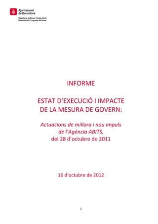  
 
 
Regidoria de Dona i Drets Civils
Direcció del Programa de Dona
 
 
 
 

 
 
 
 
 
                              INFORME  
                                     
                     ESTAT D’EXECUCIÓ I IMPACTE 
                      DE LA MESURA DE GOVERN: 
                                           
                         Actuacions de millora i nou impuls 
                                de l’Agència ABITS,  
                             del 28 d’octubre de 2011 
 
 
 
                                   16 d’octubre de 2012 




                                            1 
 
 