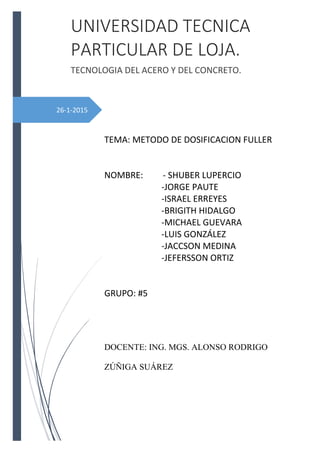 26-1-2015
UNIVERSIDAD TECNICA
PARTICULAR DE LOJA.
TECNOLOGIA DEL ACERO Y DEL CONCRETO.
TEMA: METODO DE DOSIFICACION FULLER
NOMBRE: - SHUBER LUPERCIO
-JORGE PAUTE
-ISRAEL ERREYES
-BRIGITH HIDALGO
-MICHAEL GUEVARA
-LUIS GONZÁLEZ
-JACCSON MEDINA
-JEFERSSON ORTIZ
GRUPO: #5
DOCENTE: ING. MGS. ALONSO RODRIGO
ZÚÑIGA SUÁREZ
 