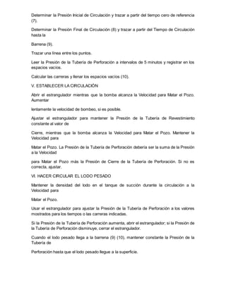 Determinar la Presión Inicial de Circulación y trazar a partir del tiempo cero de referencia
(7).
Determinar la Presión Final de Circulación (8) y trazar a partir del Tiempo de Circulación
hasta la
Barrena (9).
Trazar una línea entre los puntos.
Leer la Presión de la Tubería de Perforación a intervalos de 5 minutos y registrar en los
espacios vacíos.
Calcular las carreras y llenar los espacios vacíos (10).
V. ESTABLECER LA CIRCULACIÓN
Abrir el estrangulador mientras que la bomba alcanza la Velocidad para Matar el Pozo.
Aumentar
lentamente la velocidad de bombeo, si es posible.
Ajustar el estrangulador para mantener la Presión de la Tubería de Revestimiento
constante al valor de
Cierre, mientras que la bomba alcanza la Velocidad para Matar el Pozo. Mantener la
Velocidad para
Matar el Pozo. La Presión de la Tubería de Perforación debería ser la suma de la Presión
a la Velocidad
para Matar el Pozo más la Presión de Cierre de la Tubería de Perforación. Si no es
correcta, ajustar.
VI. HACER CIRCULAR EL LODO PESADO
Mantener la densidad del lodo en el tanque de succión durante la circulación a la
Velocidad para
Matar el Pozo.
Usar el estrangulador para ajustar la Presión de la Tubería de Perforación a los valores
mostrados para los tiempos o las carreras indicadas.
Si la Presión de la Tubería de Perforación aumenta, abrir el estrangulador; si la Presión de
la Tubería de Perforación disminuye, cerrar el estrangulador.
Cuando el lodo pesado llega a la barrena (9) (10), mantener constante la Presión de la
Tubería de
Perforación hasta que el lodo pesado llegue a la superficie.
 