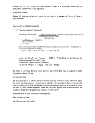 Cuando el lodo no cortado de peso requerido llega a la superficie, interrumpir la
circulación y determinar si hay algún flujo.
Control de Presión
Figura 20: Hoja de trabajo de control del pozo según el Método de Espera y Pesar -
procedimiento.
CÁLCULOS Y OBSERVACIONES
(1) Peso del Lodo de Fracturación
Límite de Presión de Fractura = 0,052 x Profundidad de la Tubería de
Revestimiento x (Peso del Lodo de
Fracturación – Peso del Lodo Presente)
= 0,052 x 5.000 pies x( 15,2 ppg - 13,2 ppg) = 520 psi
(2) Medir al comienzo de cada turno, después de perforar 500 pies, y después de cada
cambio de más de 0,1 ppg
del peso del lodo.
(3) Si la presión de la tubería de revestimiento alcanza el límite máximo admisible, dejar
de cerrar el estrangulador, reanudar la circulación a la velocidad máxima, mantener la
presión máxima admisible de la tubería de revestimiento y comenzar a aumentar el peso
del lodo. El peso de lodo requerido puede ser calculado a partir de la presión máxima de
la tubería de perforación observada antes de circular. Ver el
Procedimiento de Baja Presión del Estrangulador.
Más Margen de Viaje*
(4) Peso de Lodo Requerido
 
