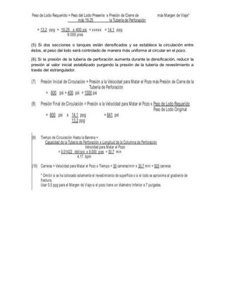 (5) Si dos secciones o tanques están densificados y se establece la circulación entre
éstos, el peso del lodo será controlado de manera más uniforme al circular en el pozo.
(6) Si la presión de la tubería de perforación aumenta durante la densificación, reducir la
presión al valor inicial estabilizado purgando la presión de la tubería de revestimiento a
través del estrangulador.
 